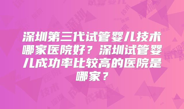 深圳第三代试管婴儿技术哪家医院好?深圳试管婴儿成功率比较高的医院是哪家?