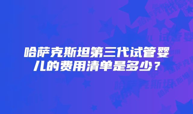 哈萨克斯坦第三代试管婴儿的费用清单是多少？