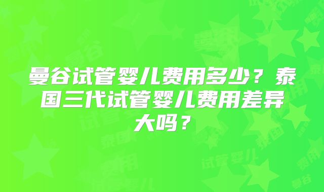 曼谷试管婴儿费用多少？泰国三代试管婴儿费用差异大吗？