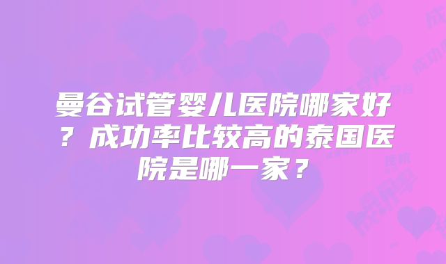 曼谷试管婴儿医院哪家好？成功率比较高的泰国医院是哪一家？
