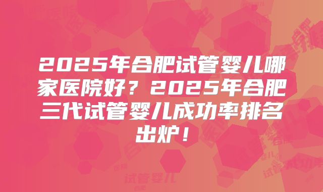 2025年合肥试管婴儿哪家医院好?2025年合肥三代试管婴儿成功率排名出炉!