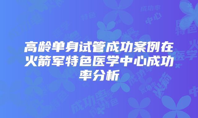 高龄单身试管成功案例在火箭军特色医学中心成功率分析
