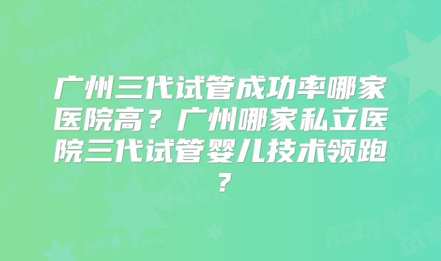 广州三代试管成功率哪家医院高？广州哪家私立医院三代试管婴儿技术领跑？