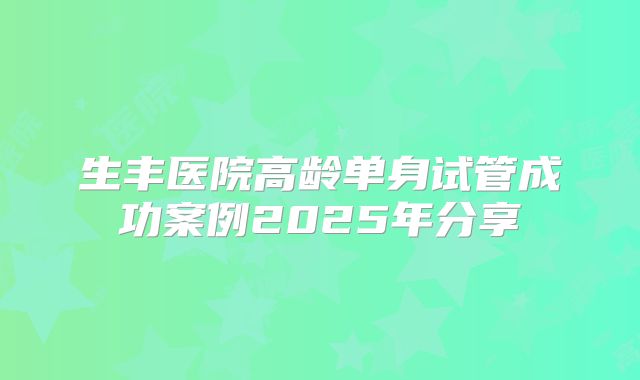 生丰医院高龄单身试管成功案例2025年分享