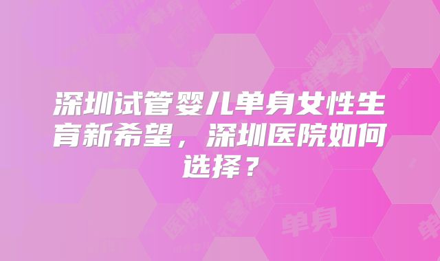 深圳试管婴儿单身女性生育新希望,深圳医院如何选择?