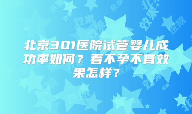 北京301医院试管婴儿成功率如何?看不孕不育效果怎样?