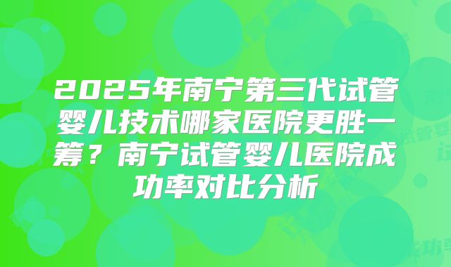 2025年南宁第三代试管婴儿技术哪家医院更胜一筹？南宁试管婴儿医院成功率对比分析