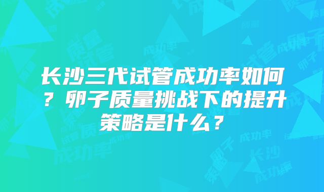 长沙三代试管成功率如何?卵子质量挑战下的提升策略是什么?