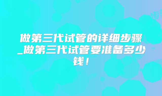 做第三代试管的详细步骤_做第三代试管要准备多少钱！