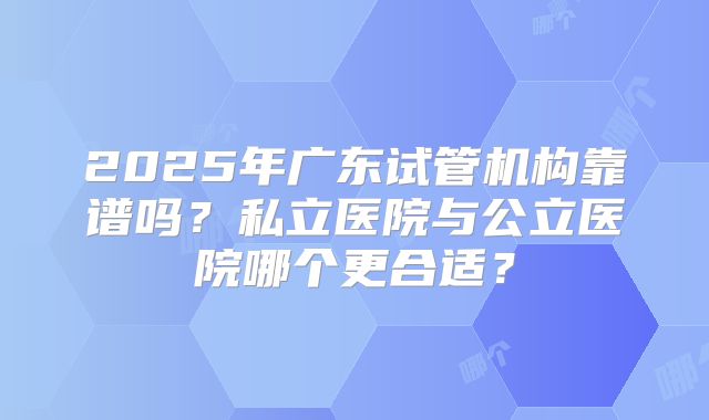 2025年广东试管机构靠谱吗?私立医院与公立医院哪个更合适?