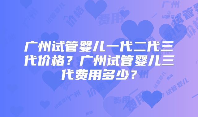 广州试管婴儿一代二代三代价格？广州试管婴儿三代费用多少？
