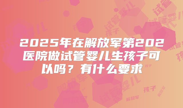 2025年在解放军第202医院做试管婴儿生孩子可以吗?有什么要求