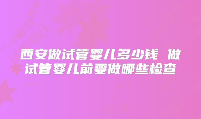 西安做试管婴儿多少钱 做试管婴儿前要做哪些检查