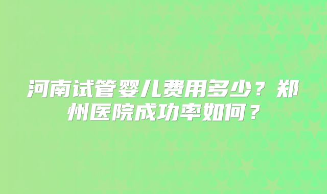 河南试管婴儿费用多少?郑州医院成功率如何?