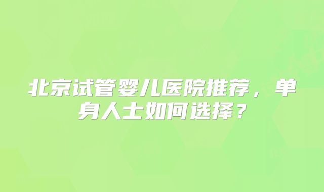 北京试管婴儿医院推荐，单身人士如何选择？