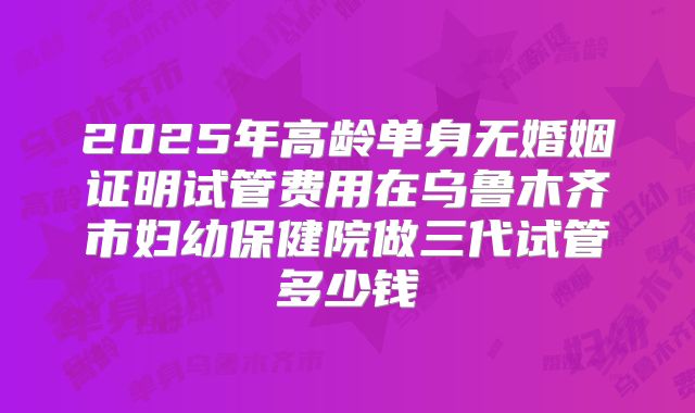 2025年高龄单身无婚姻证明试管费用在乌鲁木齐市妇幼保健院做三代试管多少钱