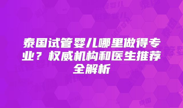 泰国试管婴儿哪里做得专业?权威机构和医生推荐全解析