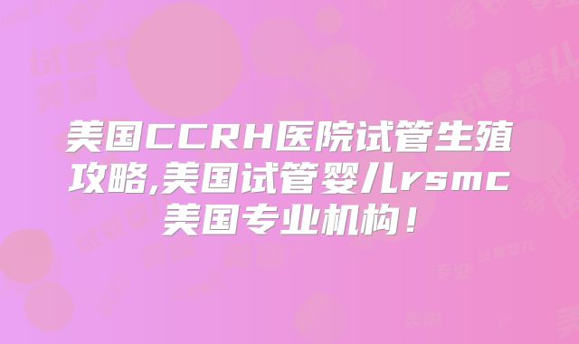 美国CCRH医院试管生殖攻略,美国试管婴儿rsmc美国专业机构！
