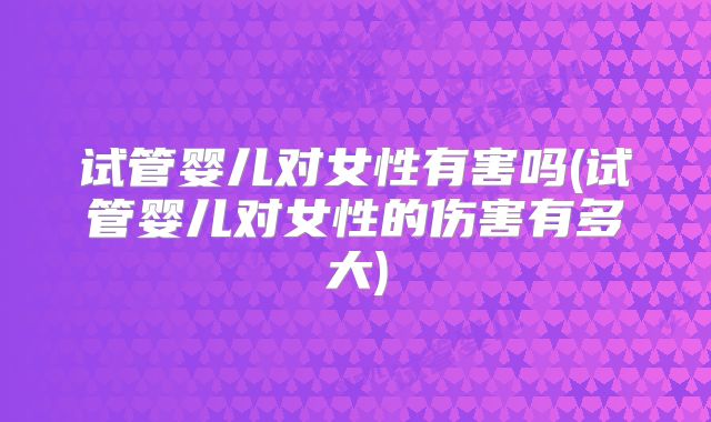 试管婴儿对女性有害吗(试管婴儿对女性的伤害有多大)