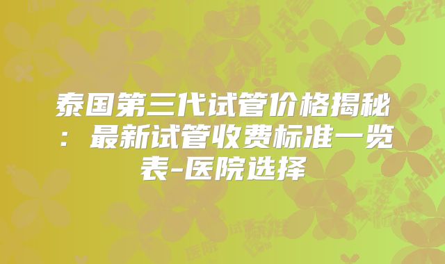泰国第三代试管价格揭秘：最新试管收费标准一览表-医院选择