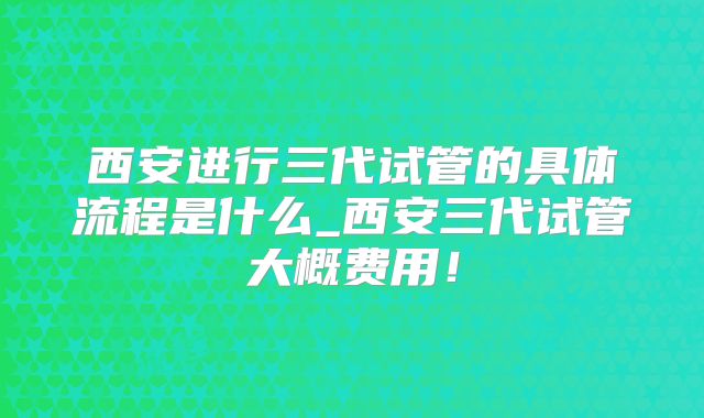 西安进行三代试管的具体流程是什么_西安三代试管大概费用！