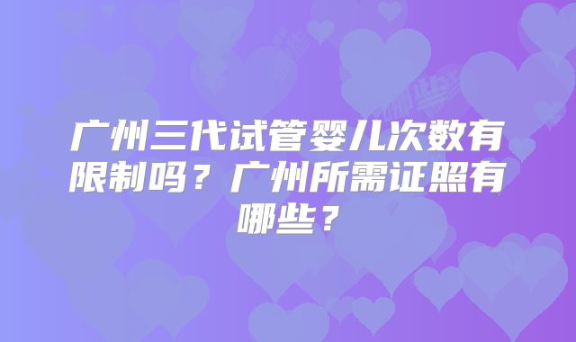 广州三代试管婴儿次数有限制吗?广州所需证照有哪些?