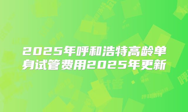2025年呼和浩特高龄单身试管费用2025年更新