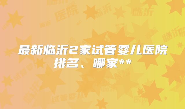 最新临沂2家试管婴儿医院排名、哪家**