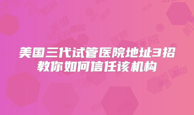 美国三代试管医院地址3招教你如何信任该机构