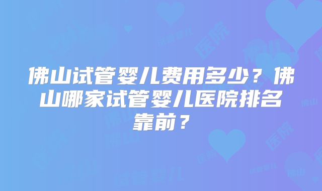 佛山试管婴儿费用多少?佛山哪家试管婴儿医院排名靠前?