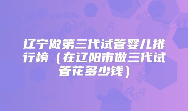 辽宁做第三代试管婴儿排行榜(在辽阳市做三代试管花多少钱)