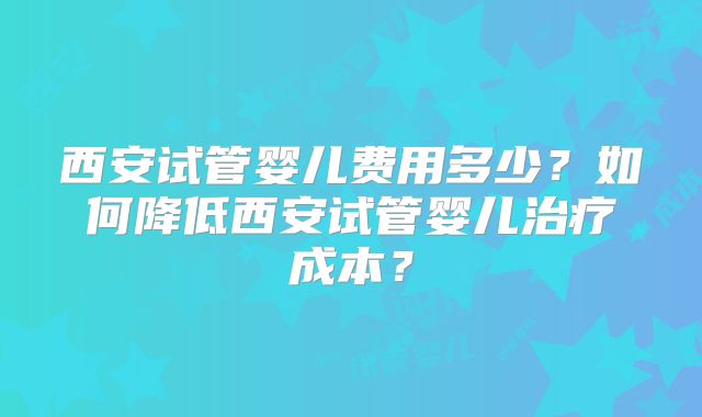 西安试管婴儿费用多少?如何降低西安试管婴儿治疗成本?