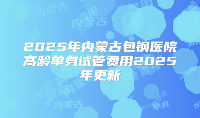 2025年内蒙古包钢医院高龄单身试管费用2025年更新