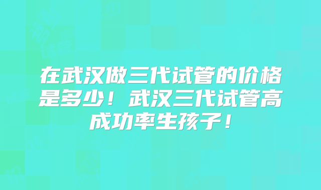 在武汉做三代试管的价格是多少!武汉三代试管高成功率生孩子!