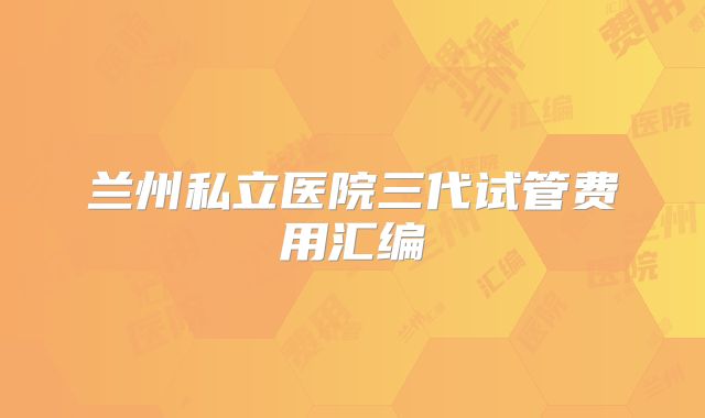 兰州私立医院三代试管费用汇编