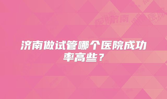 济南做试管哪个医院成功率高些?