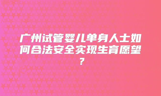广州试管婴儿单身人士如何合法安全实现生育愿望?