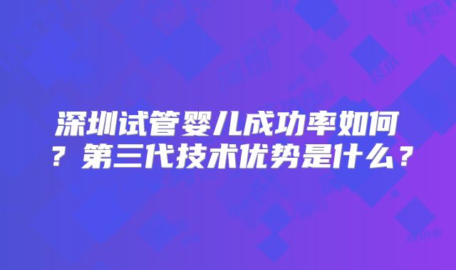 深圳试管婴儿成功率如何?第三代技术优势是什么?