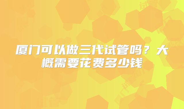 厦门可以做三代试管吗？大概需要花费多少钱