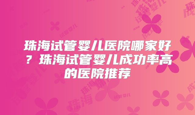 珠海试管婴儿医院哪家好？珠海试管婴儿成功率高的医院推荐