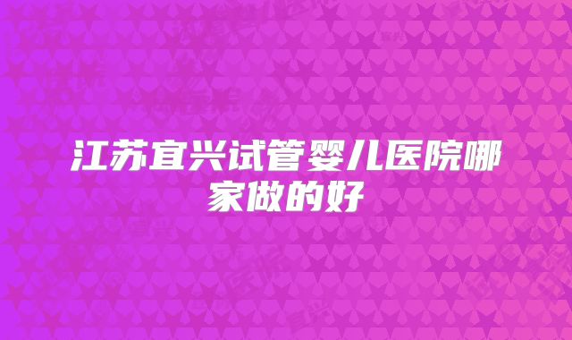 江苏宜兴试管婴儿医院哪家做的好