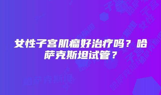 女性子宫肌瘤好治疗吗?哈萨克斯坦试管?