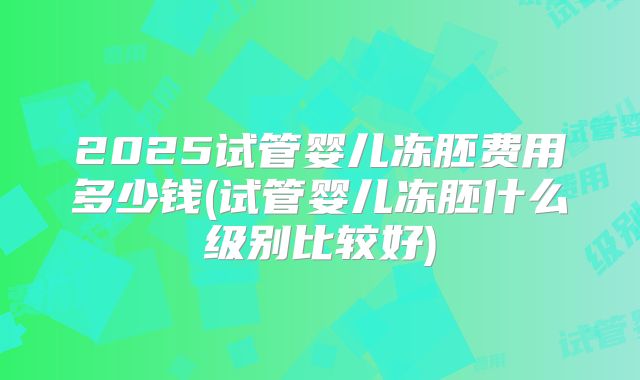2025试管婴儿冻胚费用多少钱(试管婴儿冻胚什么级别比较好)