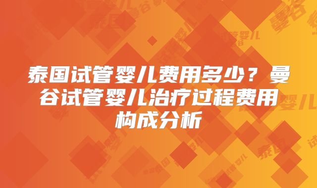 泰国试管婴儿费用多少?曼谷试管婴儿治疗过程费用构成分析