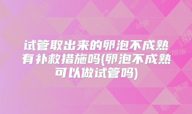 试管取出来的卵泡不成熟有补救措施吗(卵泡不成熟可以做试管吗)