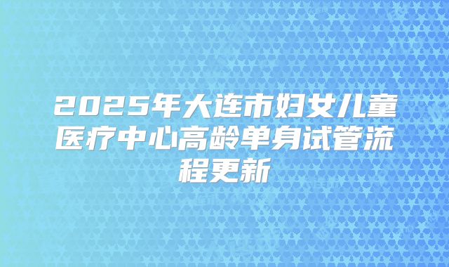 2025年大连市妇女儿童医疗中心高龄单身试管流程更新