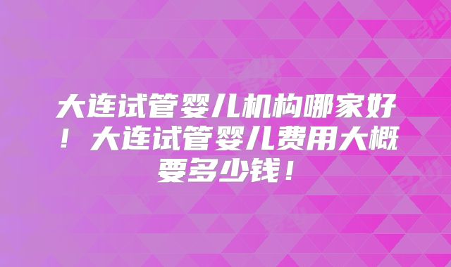 大连试管婴儿机构哪家好！大连试管婴儿费用大概要多少钱！
