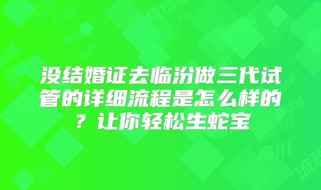没结婚证去临汾做三代试管的详细流程是怎么样的？让你轻松生蛇宝