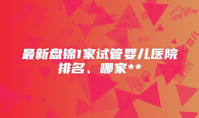 最新盘锦1家试管婴儿医院排名、哪家**