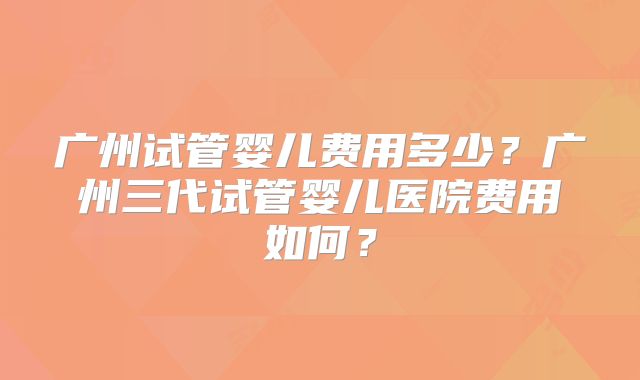 广州试管婴儿费用多少?广州三代试管婴儿医院费用如何?